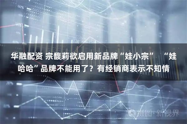 华融配资 宗馥莉欲启用新品牌“娃小宗”   “娃哈哈”品牌不能用了？有经销商表示不知情