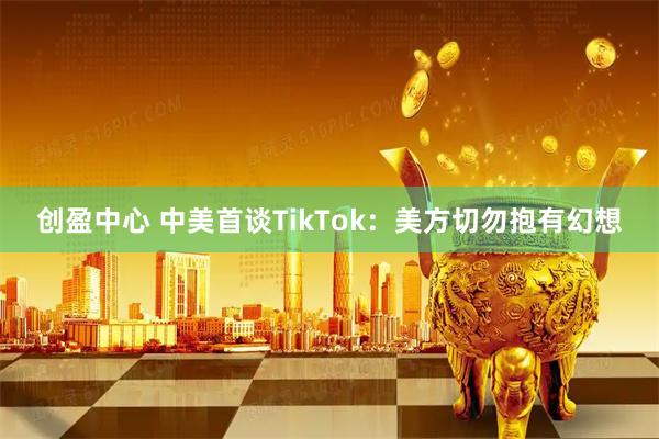 创盈中心 中美首谈TikTok：美方切勿抱有幻想