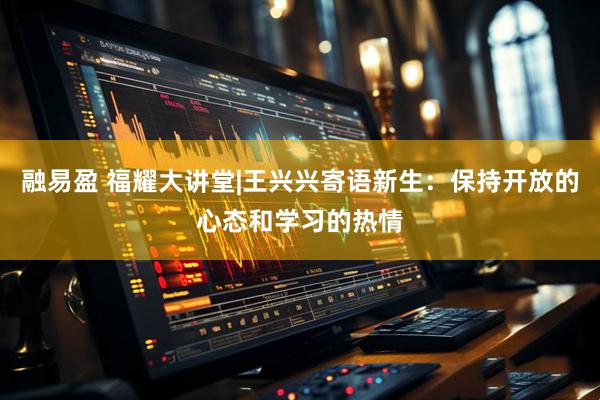 融易盈 福耀大讲堂|王兴兴寄语新生：保持开放的心态和学习的热情