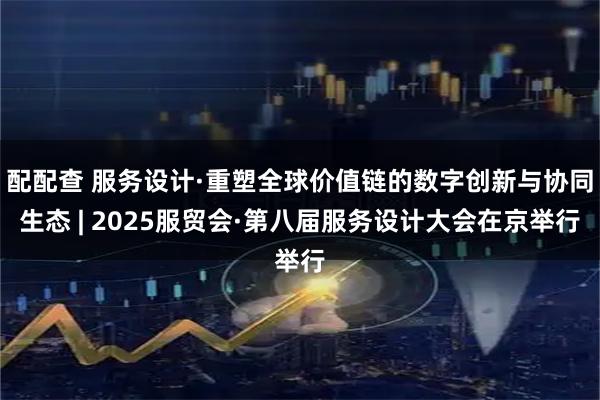 配配查 服务设计·重塑全球价值链的数字创新与协同生态 | 2025服贸会·第八届服务设计大会在京举行