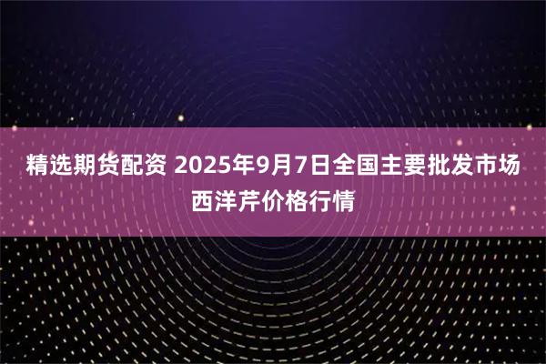 精选期货配资 2025年9月7日全国主要批发市场西洋芹价格行情