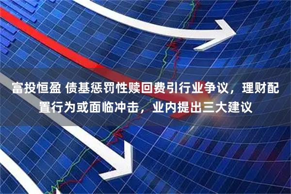 富投恒盈 债基惩罚性赎回费引行业争议，理财配置行为或面临冲击，业内提出三大建议