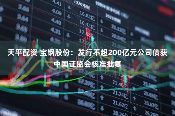 天平配资 宝钢股份：发行不超200亿元公司债获中国证监会核准批复