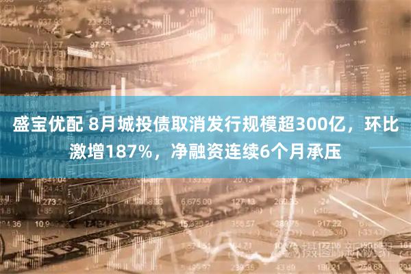 盛宝优配 8月城投债取消发行规模超300亿，环比激增187%，净融资连续6个月承压