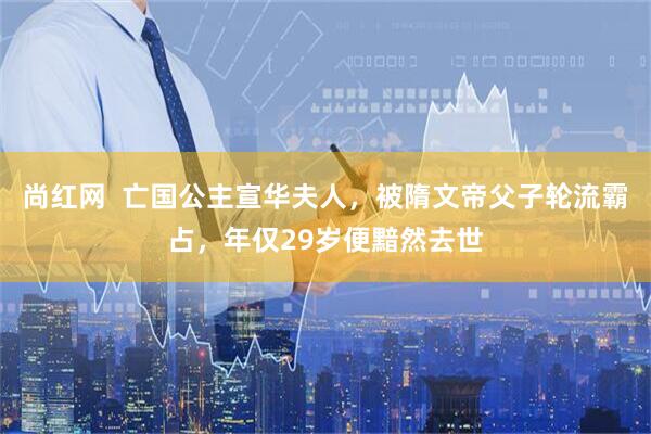 尚红网  亡国公主宣华夫人，被隋文帝父子轮流霸占，年仅29岁便黯然去世
