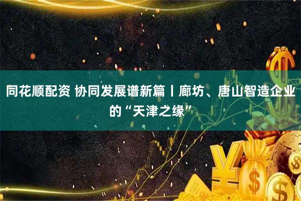 同花顺配资 协同发展谱新篇丨廊坊、唐山智造企业的“天津之缘”