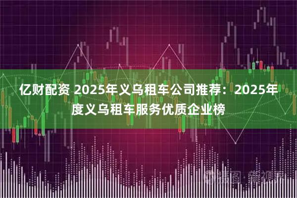 亿财配资 2025年义乌租车公司推荐：2025年度义乌租车服务优质企业榜