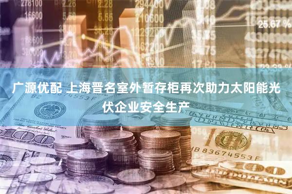 广源优配 上海晋名室外暂存柜再次助力太阳能光伏企业安全生产