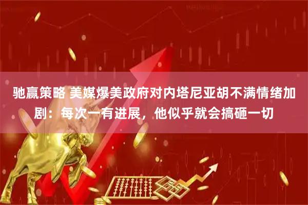 驰赢策略 美媒爆美政府对内塔尼亚胡不满情绪加剧：每次一有进展，他似乎就会搞砸一切
