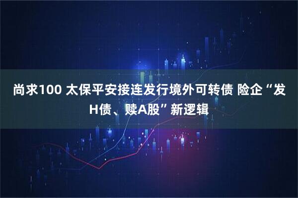 尚求100 太保平安接连发行境外可转债 险企“发H债、赎A股”新逻辑