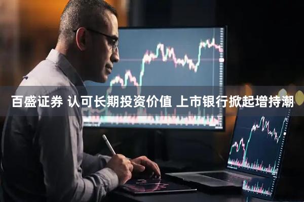 百盛证券 认可长期投资价值 上市银行掀起增持潮