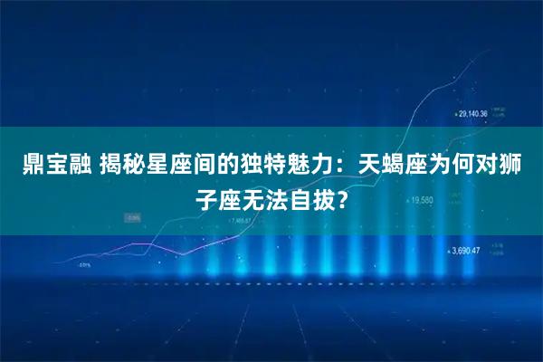 鼎宝融 揭秘星座间的独特魅力：天蝎座为何对狮子座无法自拔？