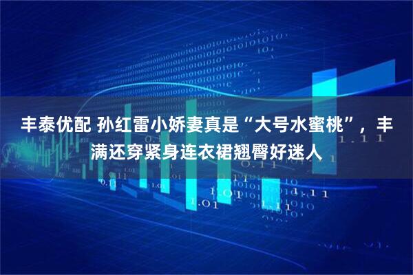 丰泰优配 孙红雷小娇妻真是“大号水蜜桃”，丰满还穿紧身连衣裙翘臀好迷人