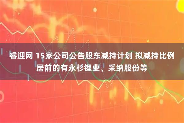 睿迎网 15家公司公告股东减持计划 拟减持比例居前的有永杉锂业、采纳股份等