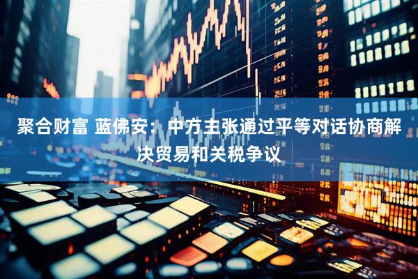 聚合财富 蓝佛安：中方主张通过平等对话协商解决贸易和关税争议