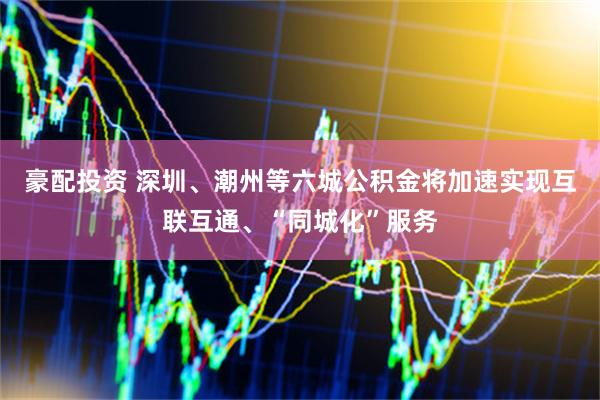 豪配投资 深圳、潮州等六城公积金将加速实现互联互通、“同城化”服务