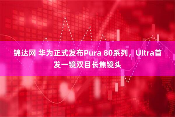 锦达网 华为正式发布Pura 80系列，Ultra首发一镜双目长焦镜头