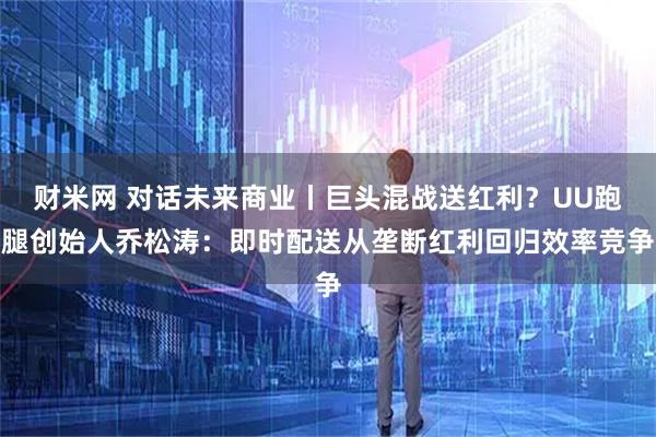 财米网 对话未来商业丨巨头混战送红利？UU跑腿创始人乔松涛：即时配送从垄断红利回归效率竞争