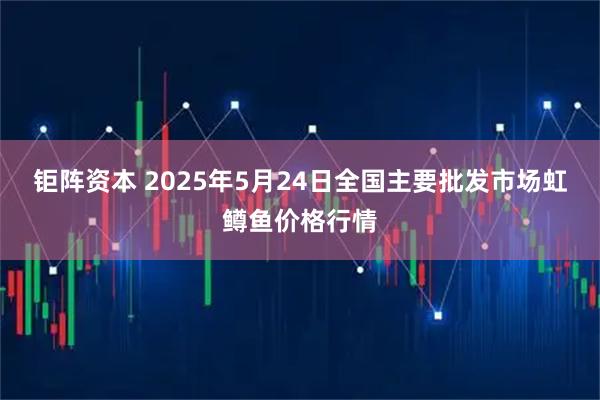 钜阵资本 2025年5月24日全国主要批发市场虹鳟鱼价格行情