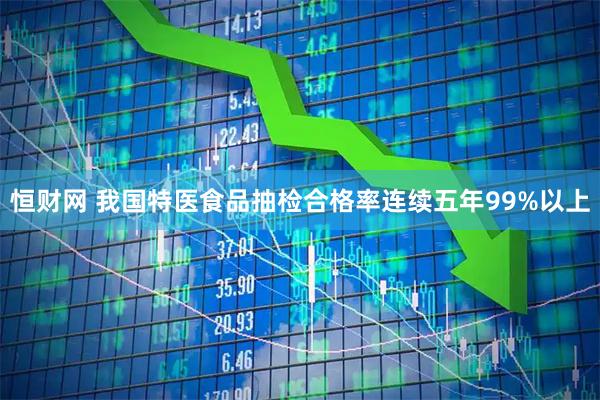 恒财网 我国特医食品抽检合格率连续五年99%以上