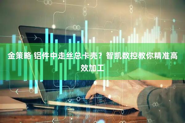 金策略 铝件中走丝总卡壳？智凯数控教你精准高效加工