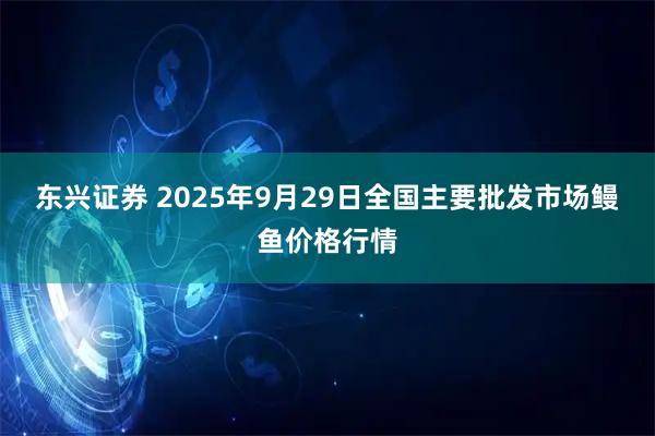 东兴证券 2025年9月29日全国主要批发市场鳗鱼价格行情
