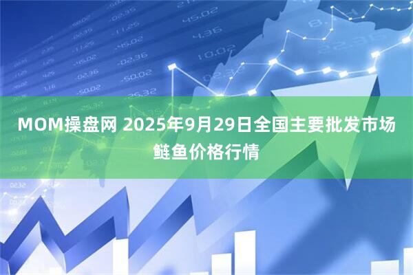MOM操盘网 2025年9月29日全国主要批发市场鲢鱼价格行情