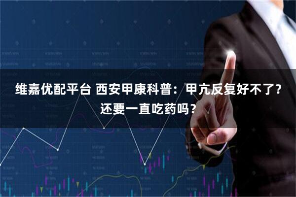 维嘉优配平台 西安甲康科普：甲亢反复好不了？还要一直吃药吗？