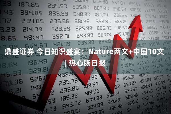 鼎盛证券 今日知识盛宴：Nature两文+中国10文 | 热心肠日报