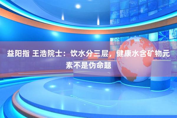 益阳指 王浩院士：饮水分三层，健康水含矿物元素不是伪命题