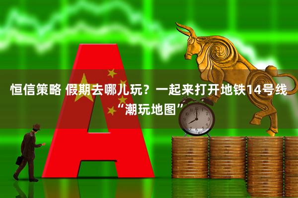 恒信策略 假期去哪儿玩？一起来打开地铁14号线“潮玩地图”