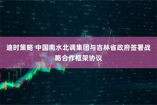 迪时策略 中国南水北调集团与吉林省政府签署战略合作框架协议