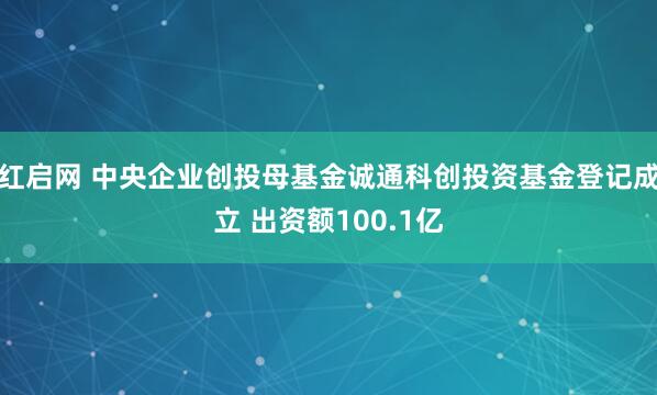 红启网 中央企业创投母基金诚通科创投资基金登记成立 出资额100.1亿