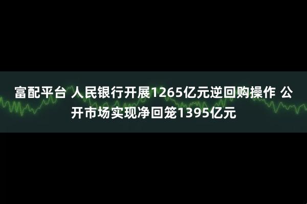 富配平台 人民银行开展1265亿元逆回购操作 公开市场实现净回笼1395亿元