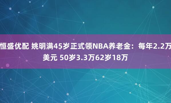 恒盛优配 姚明满45岁正式领NBA养老金：每年2.2万美元 50岁3.3万62岁18万