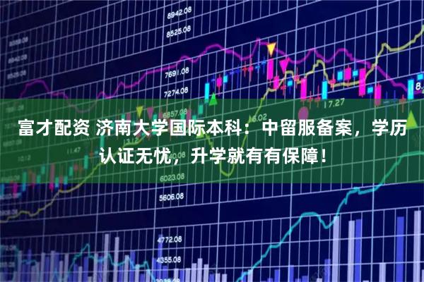 富才配资 济南大学国际本科：中留服备案，学历认证无忧，升学就有有保障！