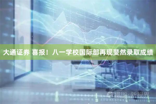 大通证券 喜报！八一学校国际部再现斐然录取成绩