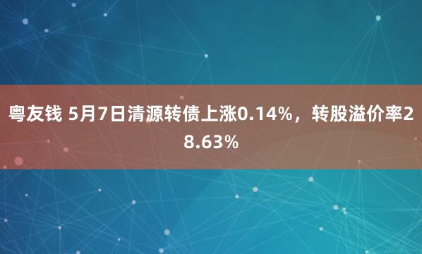 粤友钱 5月7日清源转债上涨0.14%，转股溢价率28.63%