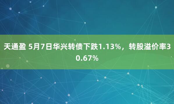 天通盈 5月7日华兴转债下跌1.13%，转股溢价率30.67%