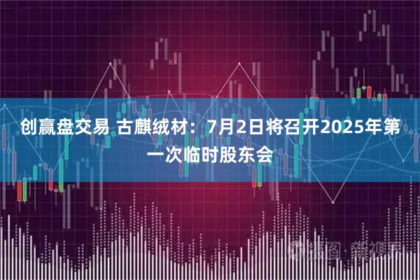 创赢盘交易 古麒绒材：7月2日将召开2025年第一次临时股东会
