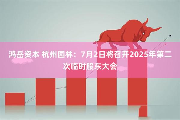 鸿岳资本 杭州园林：7月2日将召开2025年第二次临时股东大会