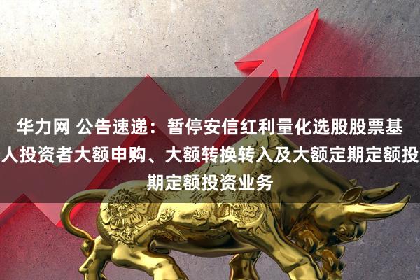 华力网 公告速递：暂停安信红利量化选股股票基金非个人投资者大额申购、大额转换转入及大额定期定额投资业务