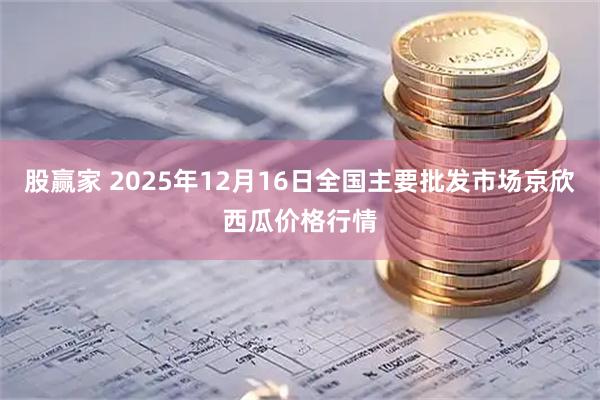 股赢家 2025年12月16日全国主要批发市场京欣西瓜价格行情