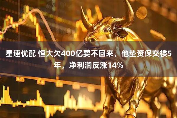 星速优配 恒大欠400亿要不回来，他垫资保交楼5年，净利润反涨14%