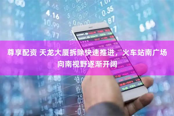 尊享配资 天龙大厦拆除快速推进,火车站南广场向南视野逐渐开阔