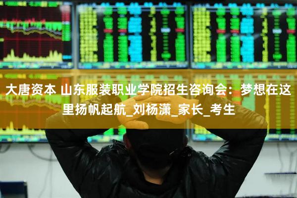 大唐资本 山东服装职业学院招生咨询会：梦想在这里扬帆起航_刘杨潇_家长_考生