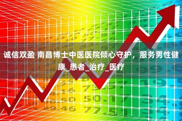 诚信双盈 南昌博士中医医院倾心守护，服务男性健康_患者_治疗_医疗