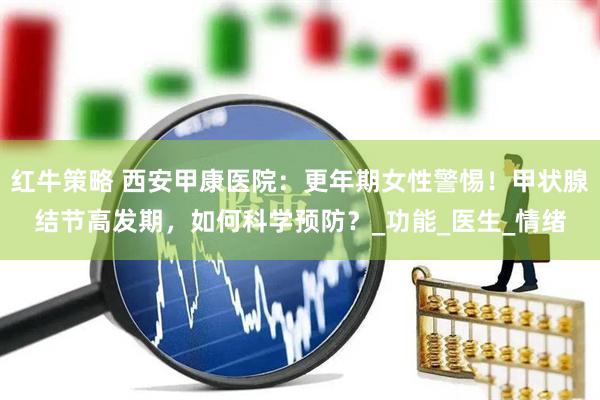 红牛策略 西安甲康医院：更年期女性警惕！甲状腺结节高发期，如何科学预防？_功能_医生_情绪