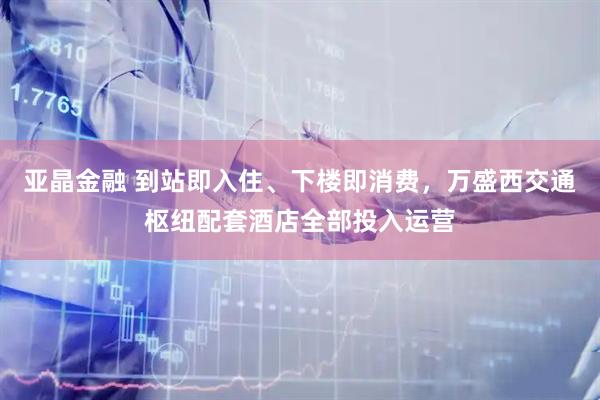 亚晶金融 到站即入住、下楼即消费，万盛西交通枢纽配套酒店全部投入运营