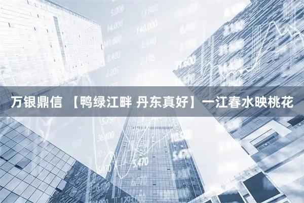 万银鼎信 【鸭绿江畔 丹东真好】一江春水映桃花